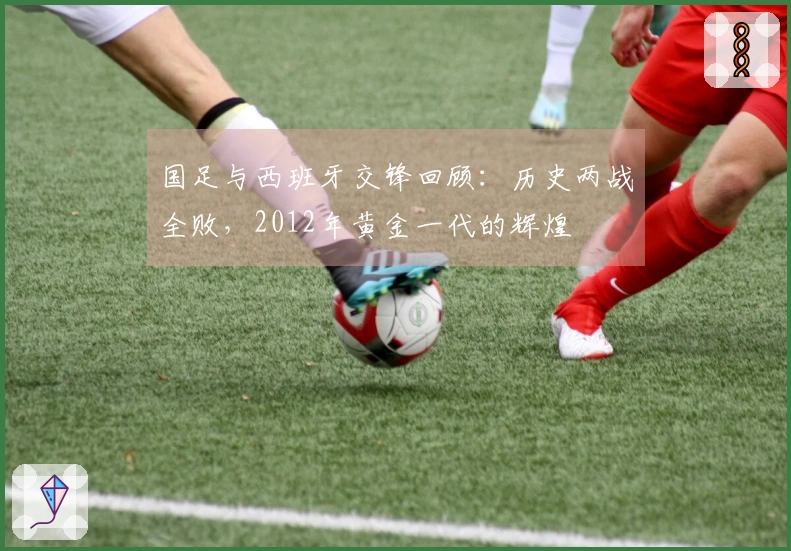 国足与西班牙交锋回顾：历史两战全败，2012年黄金一代的辉煌