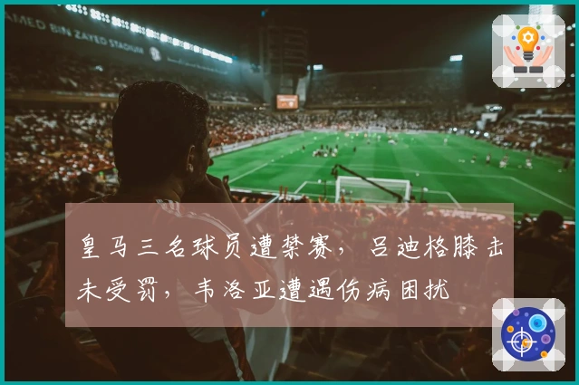 皇马三名球员遭禁赛，吕迪格膝击未受罚，韦洛亚遭遇伤病困扰