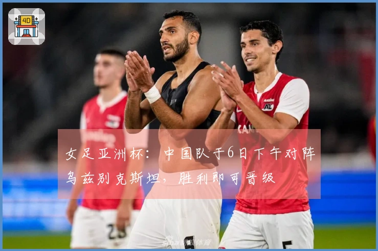 女足亚洲杯：中国队于6日下午对阵乌兹别克斯坦，胜利即可晋级