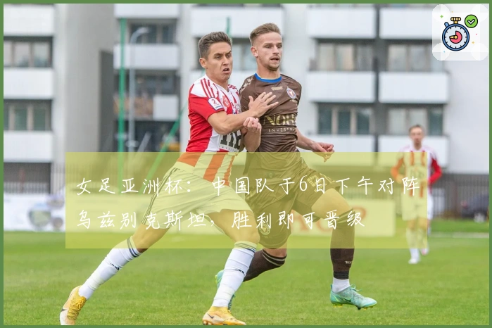 女足亚洲杯：中国队于6日下午对阵乌兹别克斯坦，胜利即可晋级