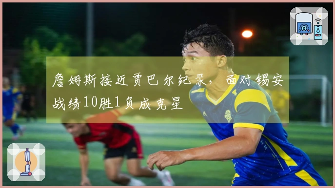 詹姆斯接近贾巴尔纪录，面对锡安战绩10胜1负成克星