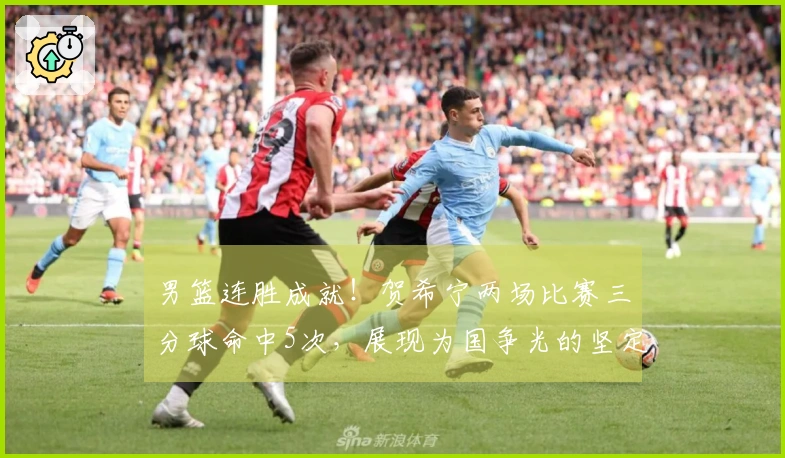 男篮连胜成就！贺希宁两场比赛三分球命中5次，展现为国争光的坚定决心