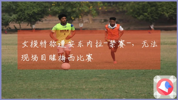 女模特称遭安东内拉-禁赛-，无法现场目睹梅西比赛