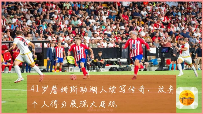 41岁詹姆斯助湖人续写传奇，放弃个人得分展现大局观