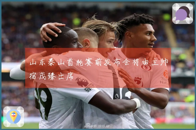 山东泰山首轮赛前发布会将由主帅宿茂臻出席