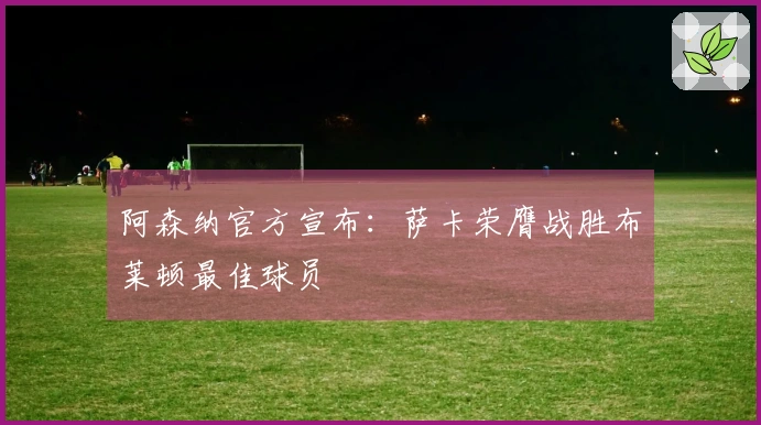 阿森纳官方宣布：萨卡荣膺战胜布莱顿最佳球员