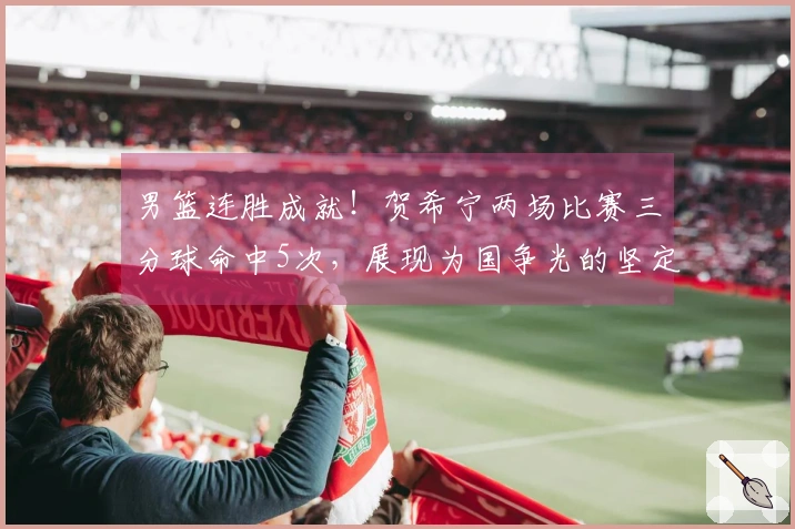 男篮连胜成就！贺希宁两场比赛三分球命中5次，展现为国争光的坚定决心