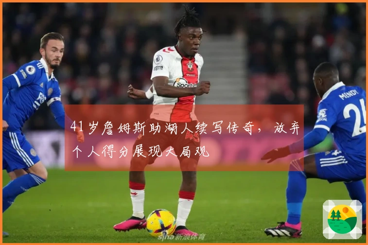 41岁詹姆斯助湖人续写传奇，放弃个人得分展现大局观