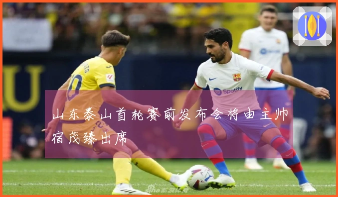 山东泰山首轮赛前发布会将由主帅宿茂臻出席