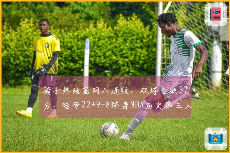 骑士终结篮网八连败，双塔合砍37分，哈登22+9+8跻身NBA历史第三人