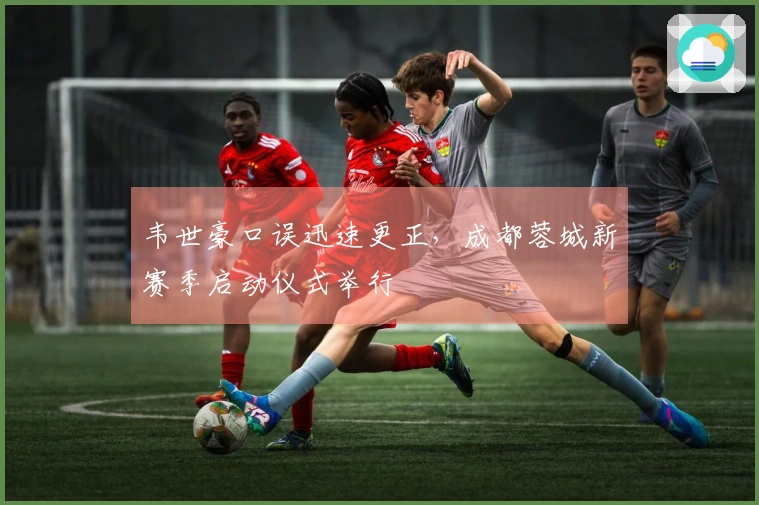 韦世豪口误迅速更正，成都蓉城新赛季启动仪式举行