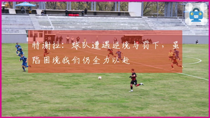 特谢拉：球队遭遇逆境与罚下，虽陷困境我们仍全力以赴