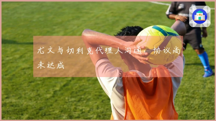 尤文与切利克代理人沟通，协议尚未达成