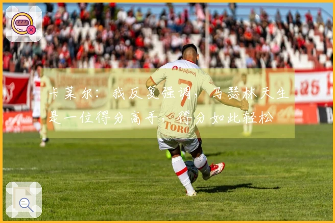 卡莱尔：我反复强调，马瑟林天生是一位得分高手，得分如此轻松