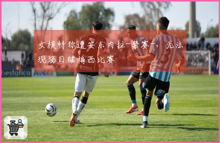 女模特称遭安东内拉-禁赛-，无法现场目睹梅西比赛