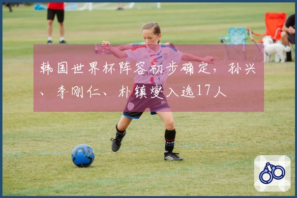 韩国世界杯阵容初步确定，孙兴慜、李刚仁、朴镇燮入选17人