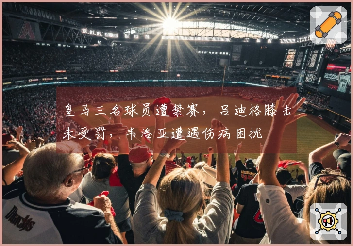 皇马三名球员遭禁赛，吕迪格膝击未受罚，韦洛亚遭遇伤病困扰