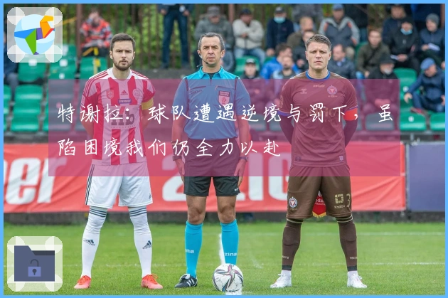 特谢拉：球队遭遇逆境与罚下，虽陷困境我们仍全力以赴
